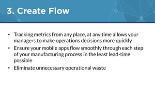 3. Create Flow 
• Tracking metrics from any place, at any time allows your 
managers to make operations decisions more quickly 
• Ensure your mobile apps flow smoothly through each step 
of your manufacturing process in the least lead-time 
possible 
• Eliminate unnecessary operational waste 
 