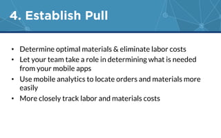 4. Establish Pull 
• Determine optimal materials & eliminate labor costs 
• Let your team take a role in determining what is needed 
from your mobile apps 
• Use mobile analytics to locate orders and materials more 
easily 
• More closely track labor and materials costs 
 