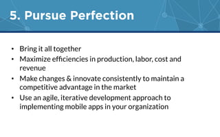 5. Pursue Perfection 
• Bring it all together 
• Maximize efficiencies in production, labor, cost and 
revenue 
• Make changes & innovate consistently to maintain a 
competitive advantage in the market 
• Use an agile, iterative development approach to 
implementing mobile apps in your organization 
 