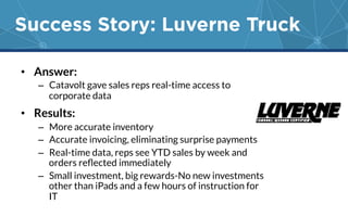 Success Story: Luverne Truck 
• Answer: 
– Catavolt gave sales reps real-time access to 
corporate data 
• Results: 
– More accurate inventory 
– Accurate invoicing, eliminating surprise payments 
– Real-time data, reps see YTD sales by week and 
orders reflected immediately 
– Small investment, big rewards-No new investments 
other than iPads and a few hours of instruction for 
IT 
 