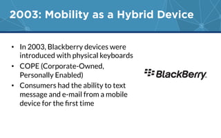 2003: Mobility as a Hybrid Device 
• In 2003, Blackberry devices were 
introduced with physical keyboards 
• COPE (Corporate-Owned, 
Personally Enabled) 
• Consumers had the ability to text 
message and e-mail from a mobile 
device for the first time 
 