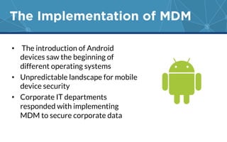 The Implementation of MDM 
• The introduction of Android 
devices saw the beginning of 
different operating systems 
• Unpredictable landscape for mobile 
device security 
• Corporate IT departments 
responded with implementing 
MDM to secure corporate data 
 