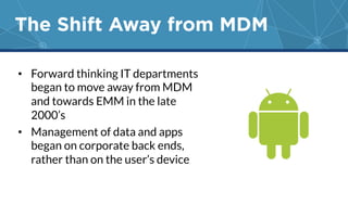 The Shift Away from MDM 
• Forward thinking IT departments 
began to move away from MDM 
and towards EMM in the late 
2000’s 
• Management of data and apps 
began on corporate back ends, 
rather than on the user’s device 
 