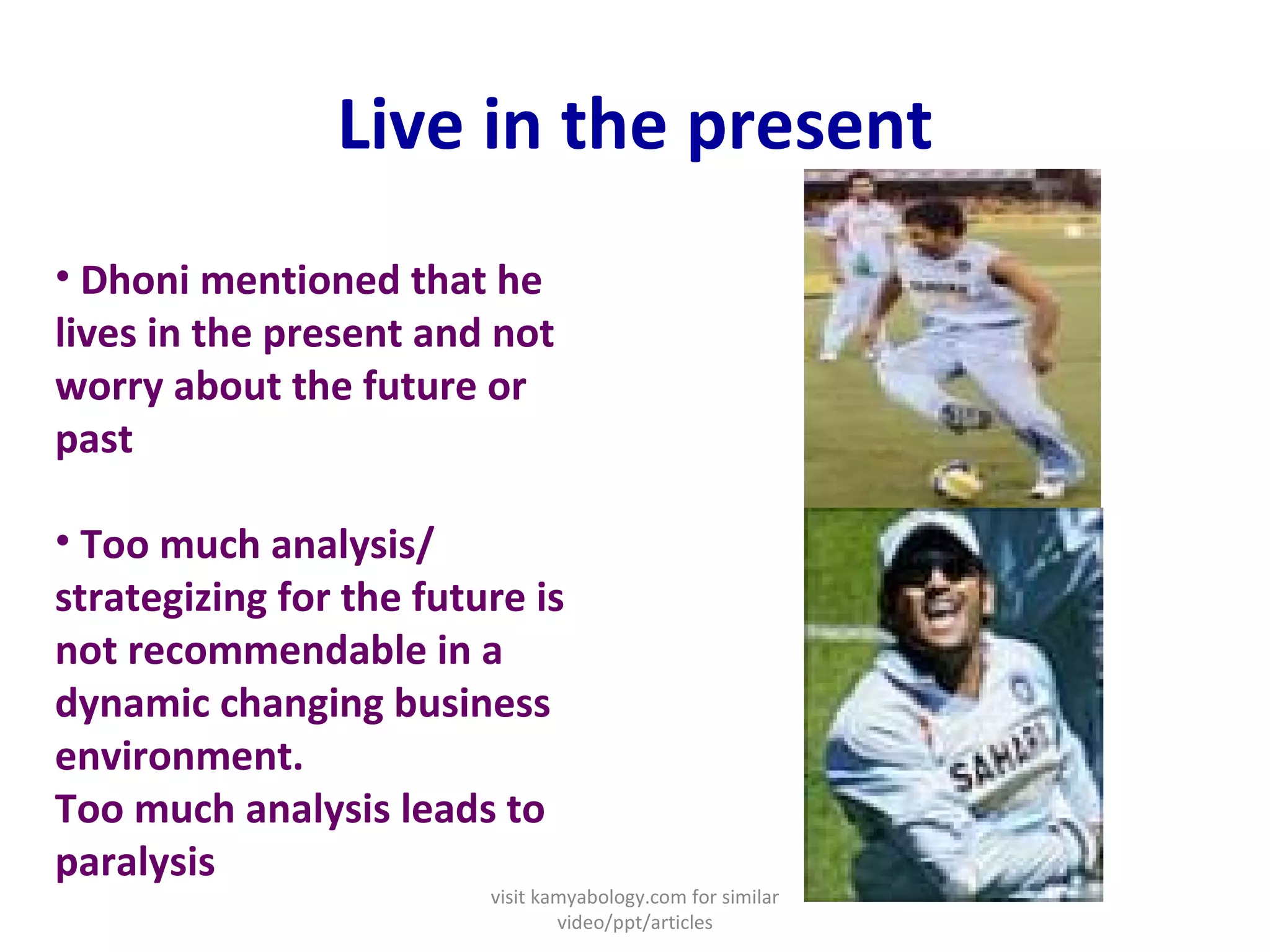 Live in the present Dhoni mentioned that he lives in the present and not worry about the future or past   Too much analysis/ strategizing for the future is not recommendable in a dynamic changing business environment. Too much analysis leads to paralysis visit kamyabology.com for similar video/ppt/articles 