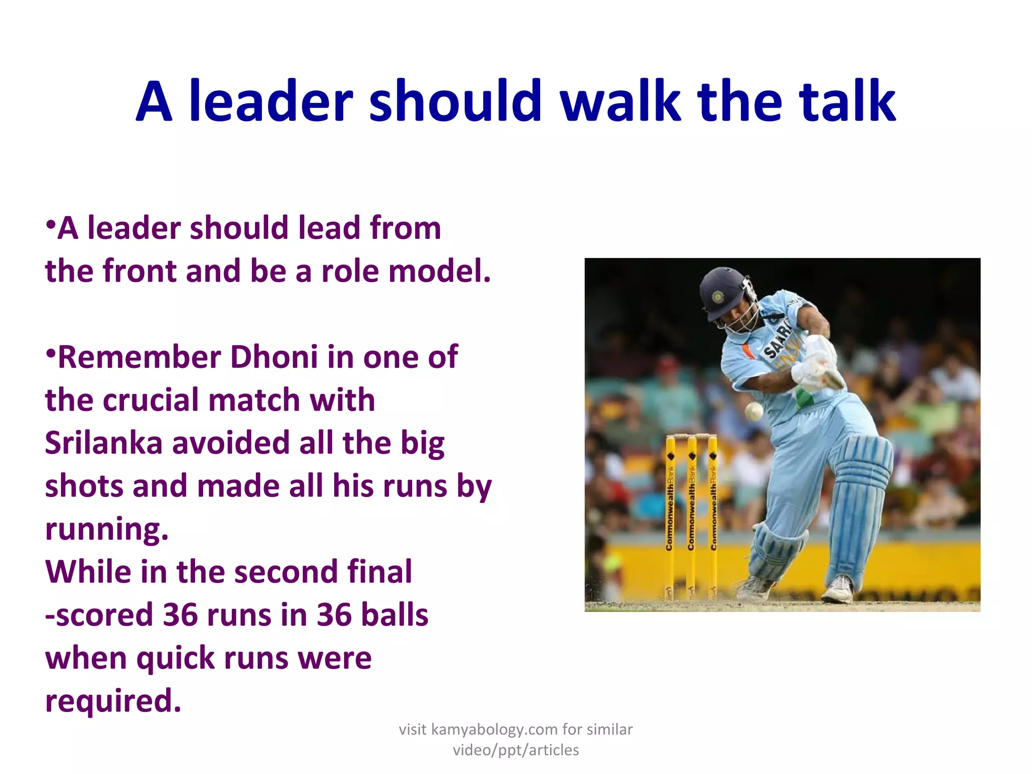 A leader should walk the talk A leader should lead from the front and be a role model.  Remember Dhoni in one of the crucial match with Srilanka avoided all the big shots and made all his runs by running. While in the second final -scored 36 runs in 36 balls when quick runs were required. visit kamyabology.com for similar video/ppt/articles 