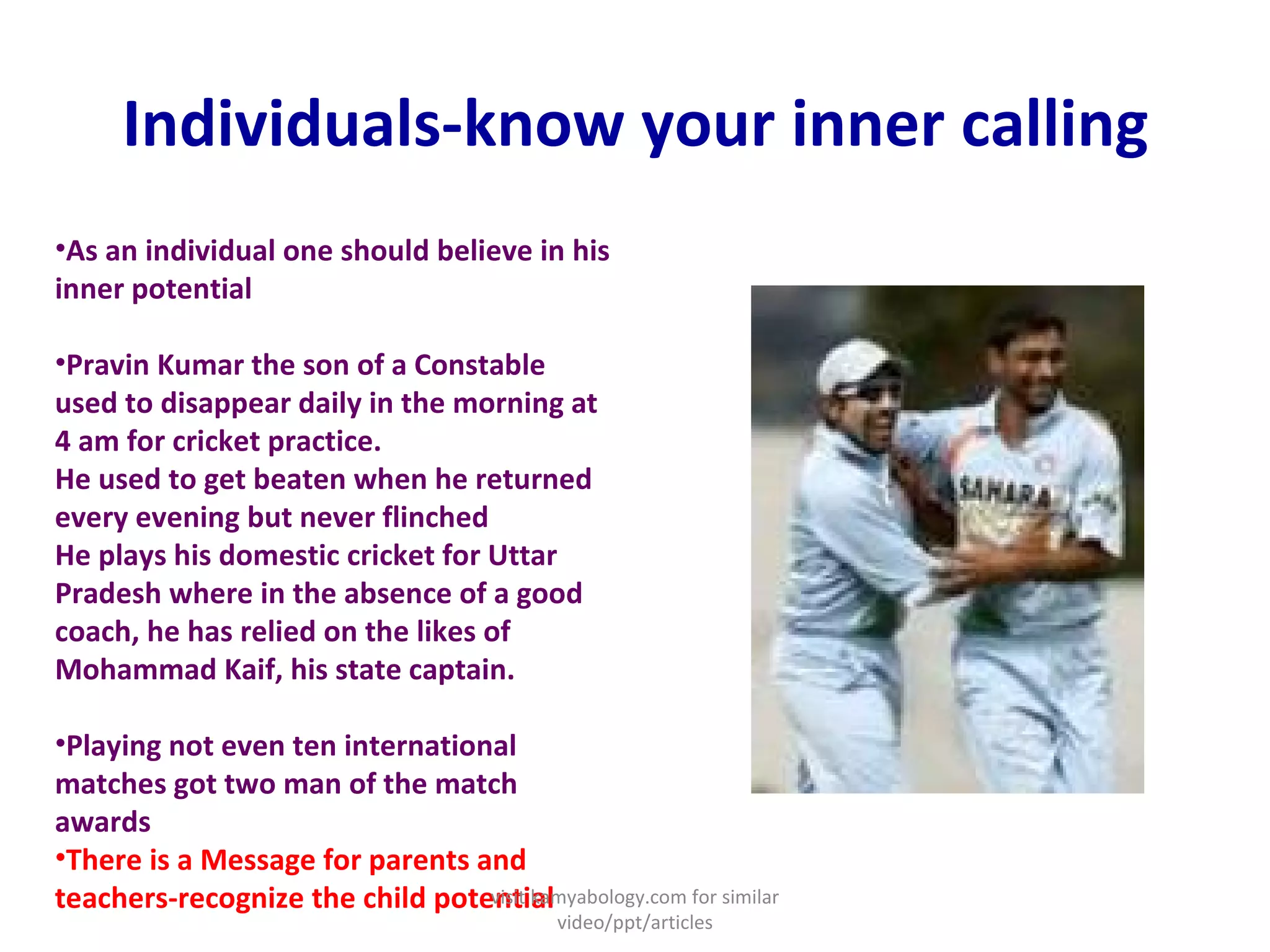 Individuals-know your inner calling As an individual one should believe in his inner potential  Pravin Kumar the son of a Constable used to disappear daily in the morning at 4 am for cricket practice. He used to get beaten when he returned every evening but never flinched He plays his domestic cricket for Uttar Pradesh where in the absence of a good coach, he has relied on the likes of Mohammad Kaif, his state captain.  Playing not even ten international matches got two man of the match awards  There is a Message for parents and teachers-recognize the child potential visit kamyabology.com for similar video/ppt/articles 