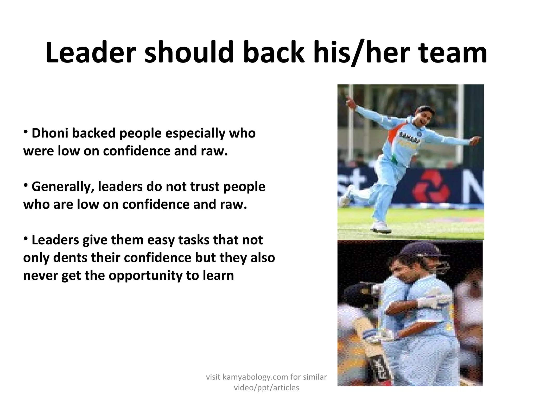 Leader should back his/her team Dhoni backed people especially who were low on confidence and raw. Generally, leaders do not trust people who are low on confidence and raw. Leaders give them easy tasks that not only dents their confidence but they also never get the opportunity to learn visit kamyabology.com for similar video/ppt/articles 