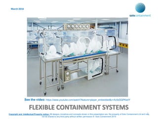 FLEXIBLE CONTAINMENT SYSTEMS
March 2016
1Copyright and Intellectual Property notice: All designs, knowhow and concepts shown in this presentation are the property of Solo Containment Ltd and may
not be shared to any third party without written permission © Solo Containment 2015
See the video: https://www.youtube.com/watch?feature=player_embedded&v=Ac9zDQPKe4Y
 