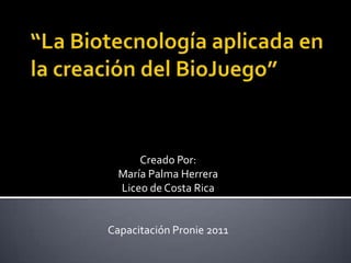 “La Biotecnología aplicada en la creación del BioJuego” Creado Por: María Palma Herrera Liceo de Costa Rica Capacitación Pronie 2011 