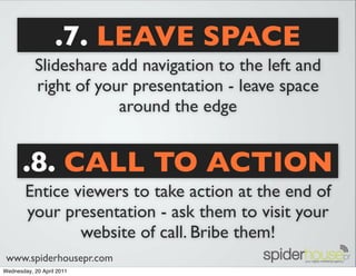 .7. LEAVE SPACE
           Slideshare add navigation to the left and
           right of your presentation - leave space
                       around the edge


       .8. CALL TO ACTION
        Entice viewers to take action at the end of
        your presentation - ask them to visit your
                website of call. Bribe them!
 www.spiderhousepr.com
Wednesday, 20 April 2011
 