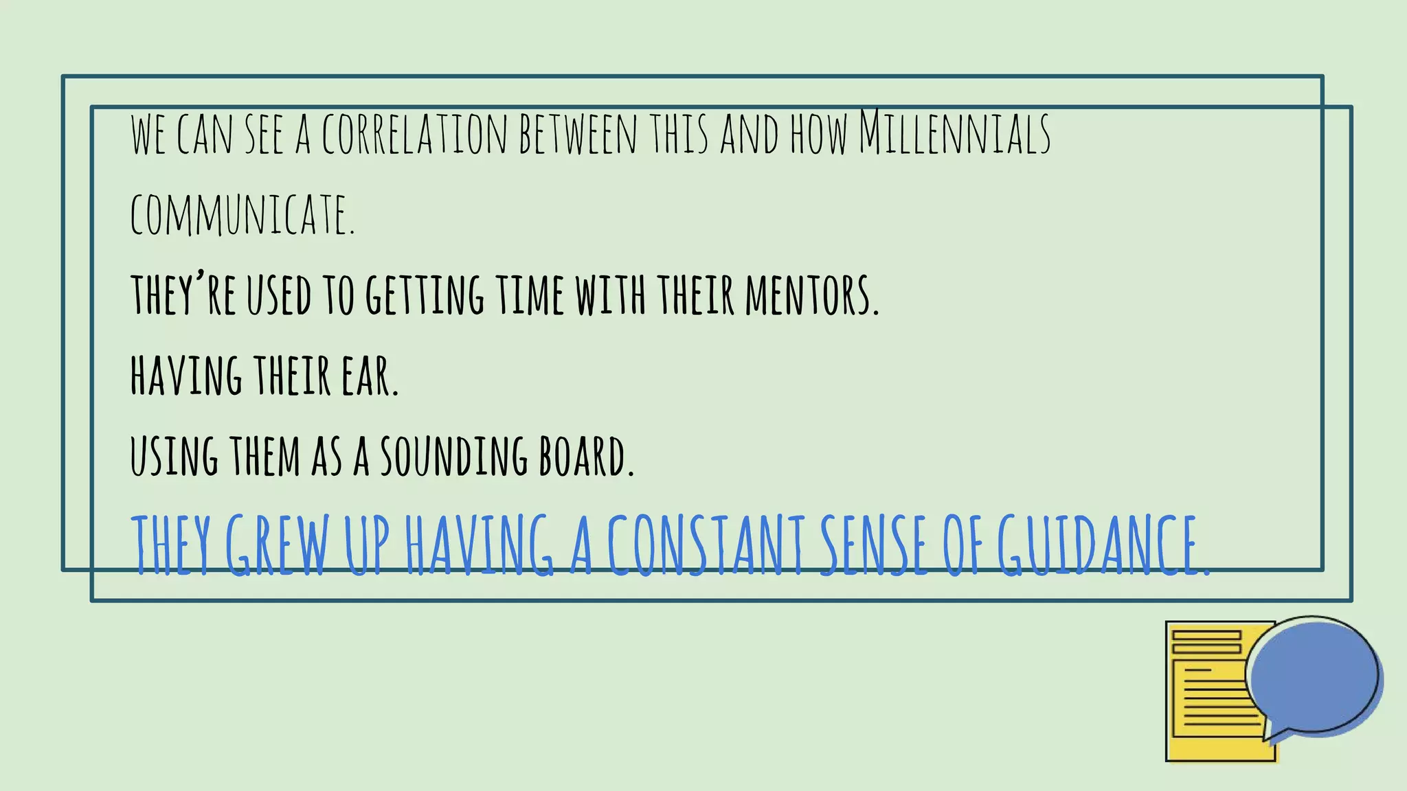 wecanseeacorrelationbetweenthisandhowMillennialscommunicate.
they’reusedtogettingtimewiththeirmentors.
havingtheirear.
USINGTHEMASASOUNDINGBOARD.
THEYGREWUPHAVINGACONSTANTSENSEOFGUIDANCE.
 