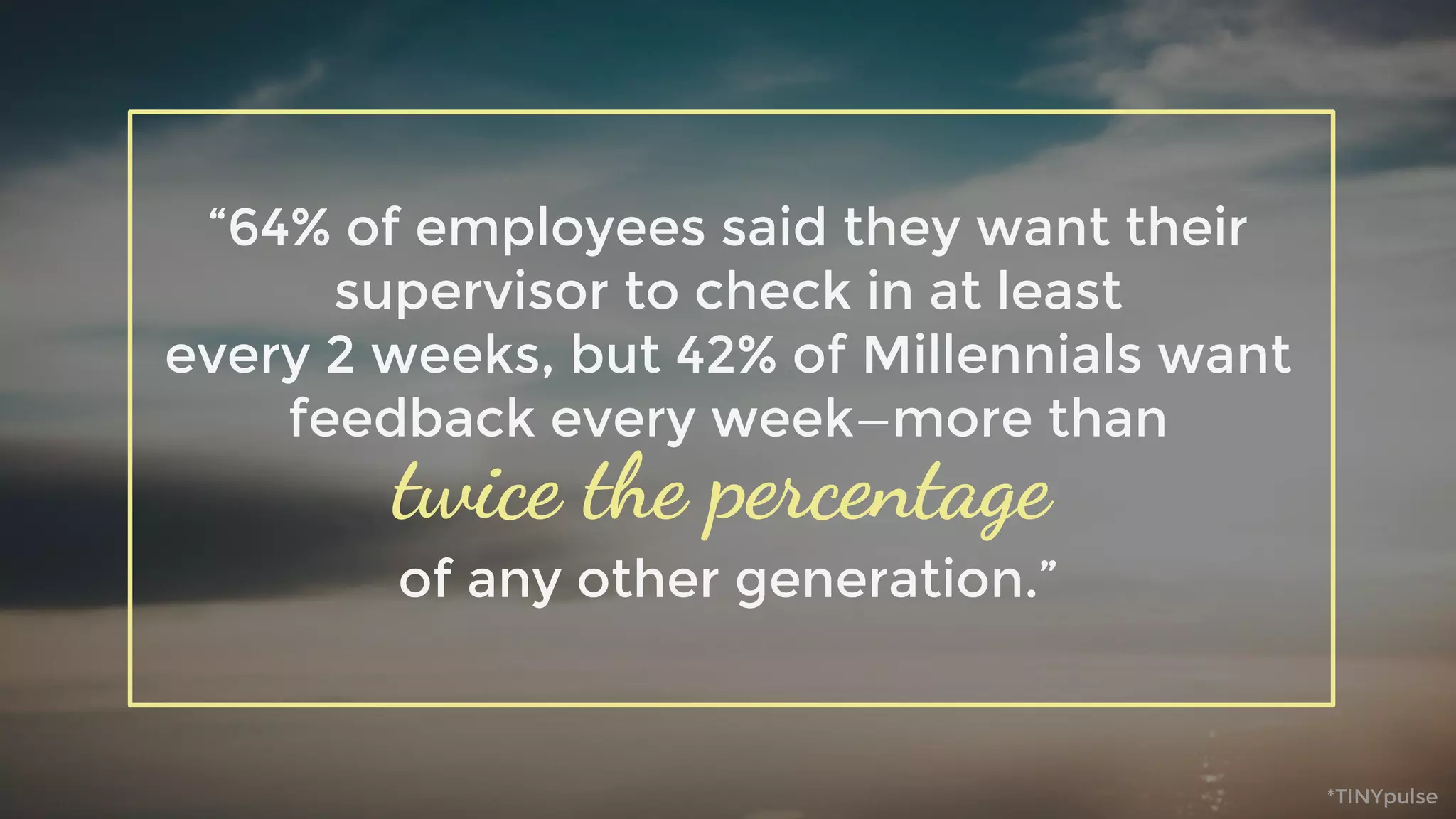 “64% of employees said they want their
supervisor to check in at least
every 2 weeks, but 42% of Millennials want
feedback every week—more than
of any other generation.”
twice the percentage
*TINYpulse
 