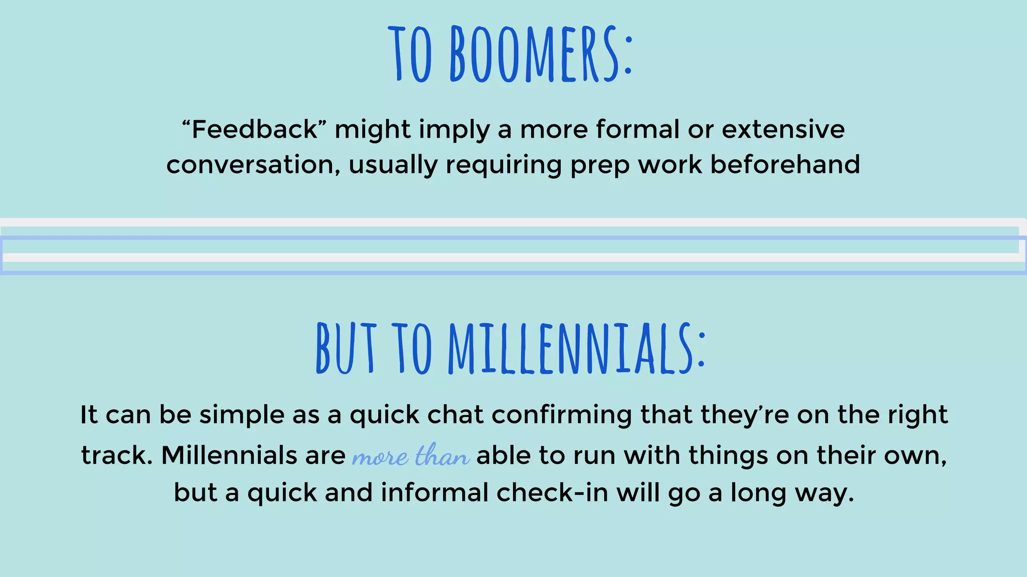 toboomers:
buttomillennials:
“Feedback” might imply a more formal or extensive
conversation, usually requiring prep work beforehand
It can be simple as a quick chat confirming that they’re on the right
track. Millennials are more than able to run with things on their own,
but a quick and informal check-in will go a long way.
 
