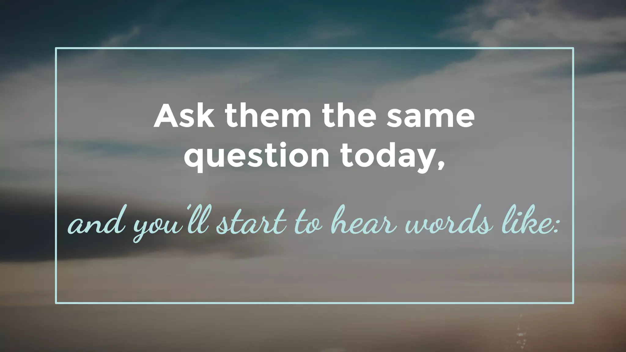 Ask them the same
question today,
and you’ll start to hear words like:
 