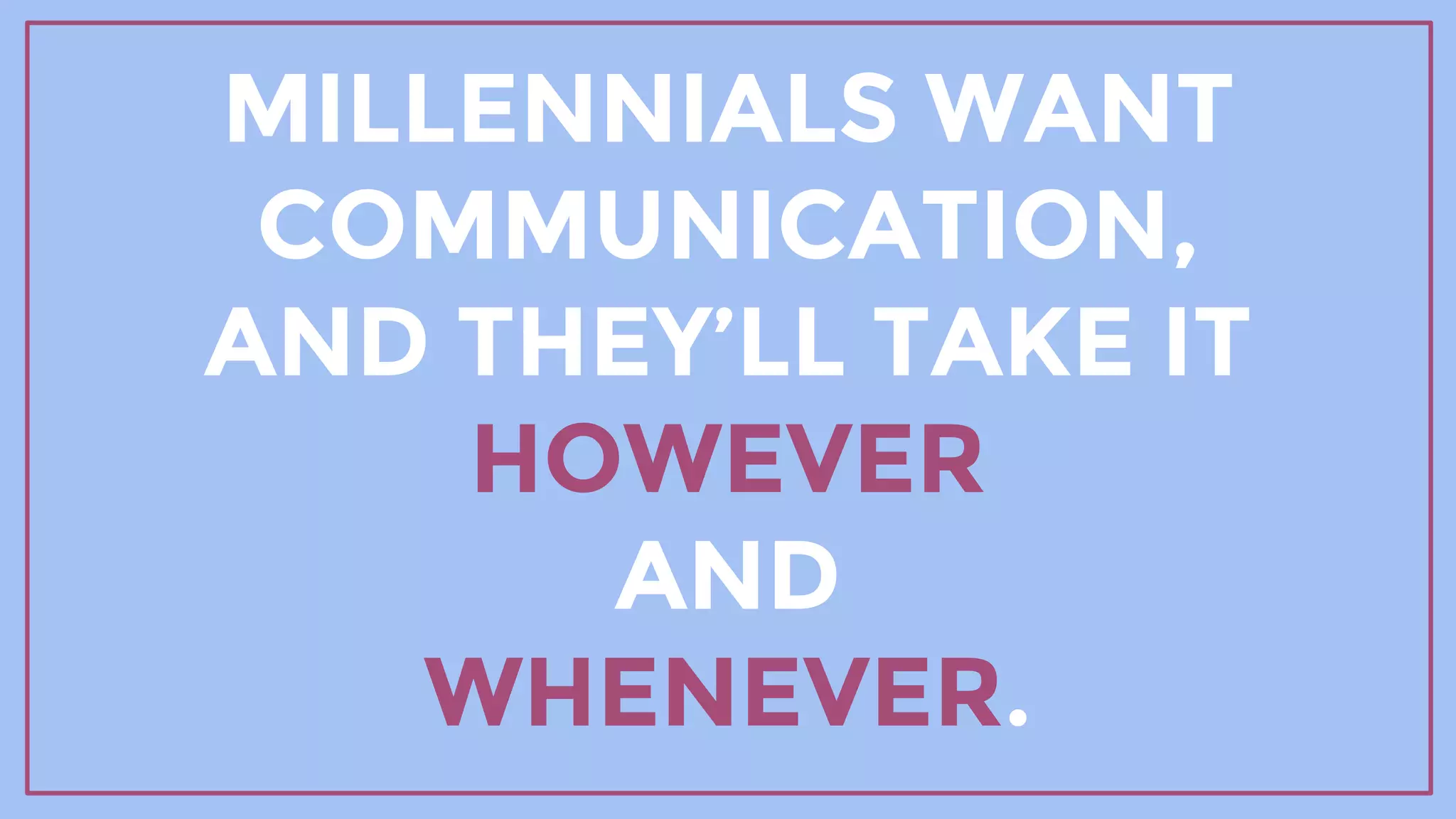 MILLENNIALS WANT
COMMUNICATION,
AND THEY’LL TAKE IT
HOWEVER
AND
WHENEVER.
 