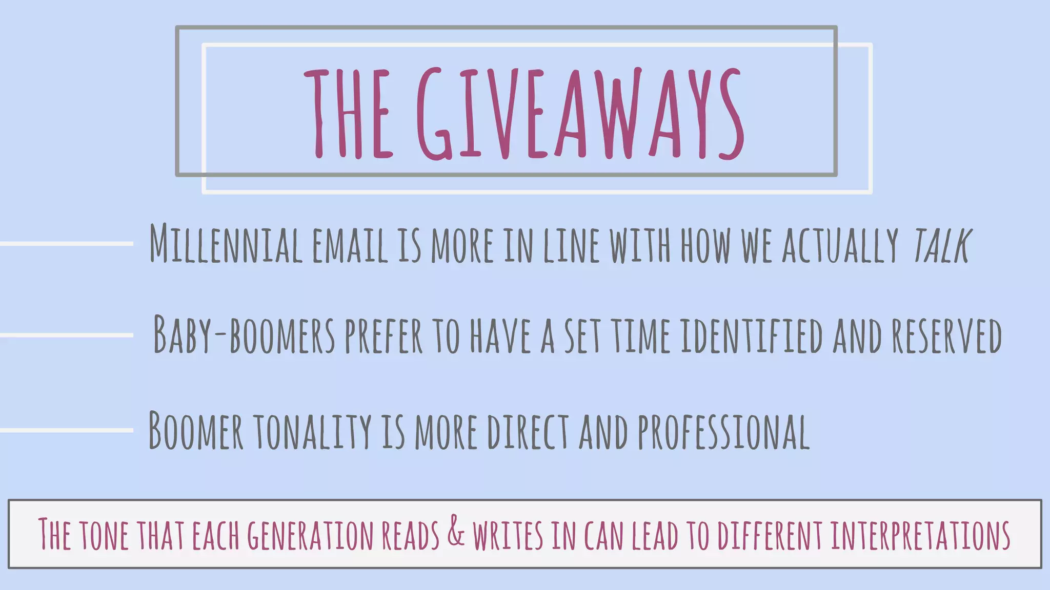 THEGIVEAWAYS
Millennialemailismoreinlinewithhowweactually talk
Baby-boomersprefertohaveasettimeidentifiedandreserved
Boomertonalityismoredirectandprofessional
Thetonethateachgenerationreads&writesincanleadtodifferentinterpretations
 
