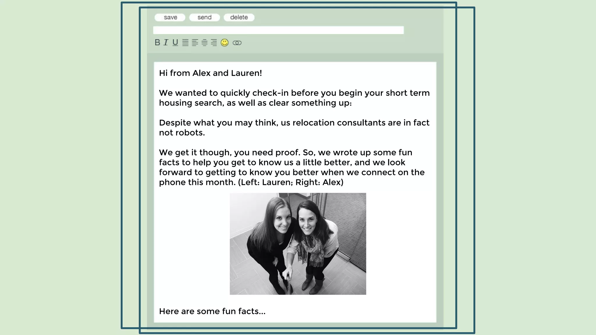 Hi from Alex and Lauren!
We wanted to quickly check-in before you begin your short term
housing search, as well as clear something up:
Despite what you may think, us relocation consultants are in fact
not robots.
We get it though, you need proof. So, we wrote up some fun
facts to help you get to know us a little better, and we look
forward to getting to know you better when we connect on the
phone this month. (Left: Lauren; Right: Alex)
Here are some fun facts...
 