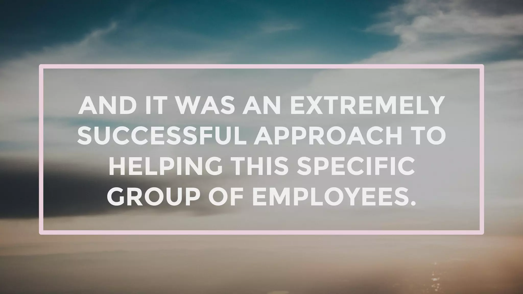 AND IT WAS AN EXTREMELY
SUCCESSFUL APPROACH TO
HELPING THIS SPECIFIC
GROUP OF EMPLOYEES.
 