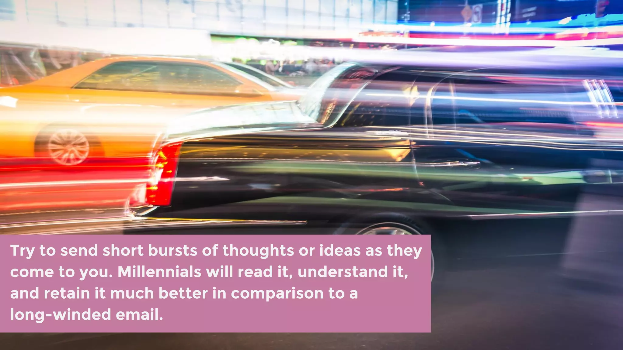 Try to send short bursts of thoughts or ideas as they
come to you. Millennials will read it, understand it,
and retain it much better in comparison to a
long-winded email.
 