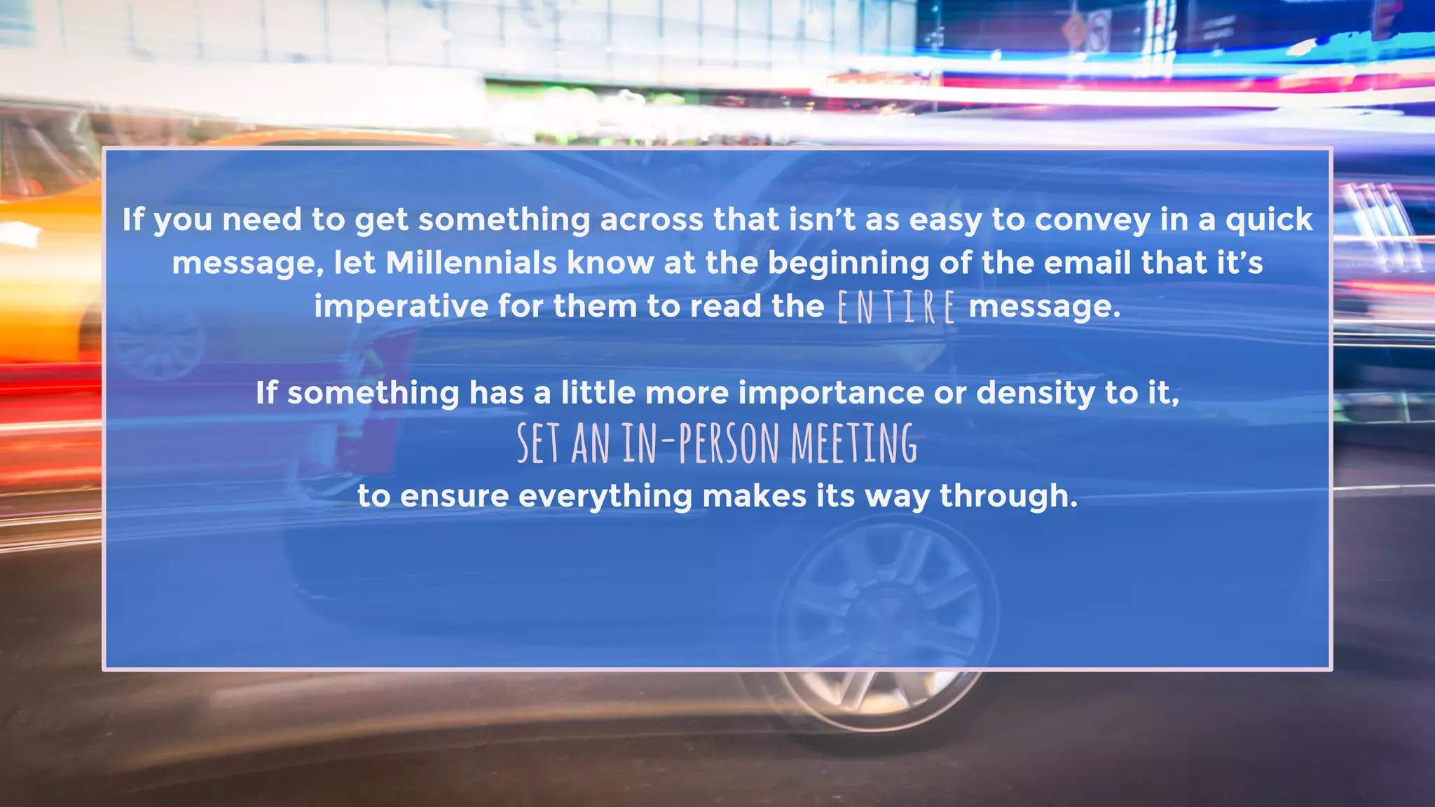 If you need to get something across that isn’t as easy to convey in a quick
message, let Millennials know at the beginning of the email that it’s
imperative for them to read the message.
If something has a little more importance or density to it,
to ensure everything makes its way through.
entire
setanin-personmeeting
 