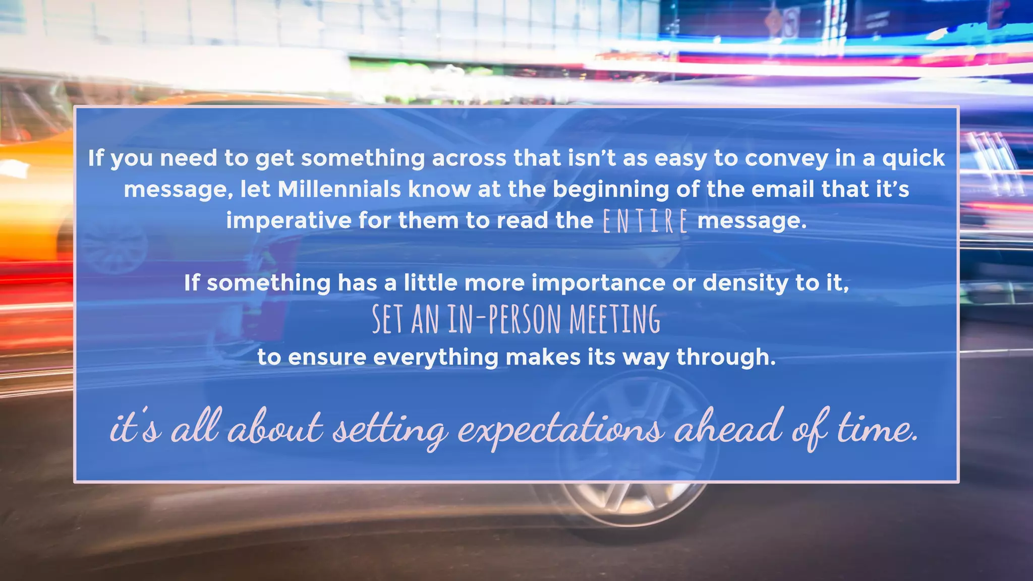 If you need to get something across that isn’t as easy to convey in a quick
message, let Millennials know at the beginning of the email that it’s
imperative for them to read the message.
If something has a little more importance or density to it,
to ensure everything makes its way through.
entire
setanin-personmeeting
it’s all about setting expectations ahead of time.
 