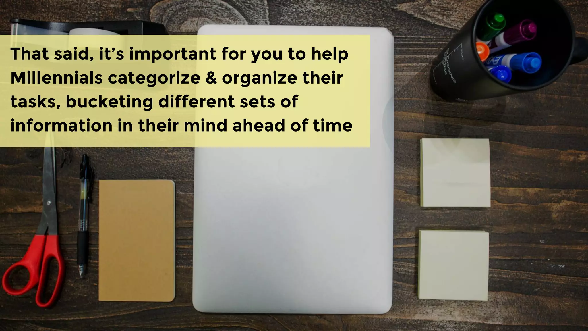 That said, it’s important for you to help
Millennials categorize & organize their
tasks, bucketing different sets of
information in their mind ahead of time
 