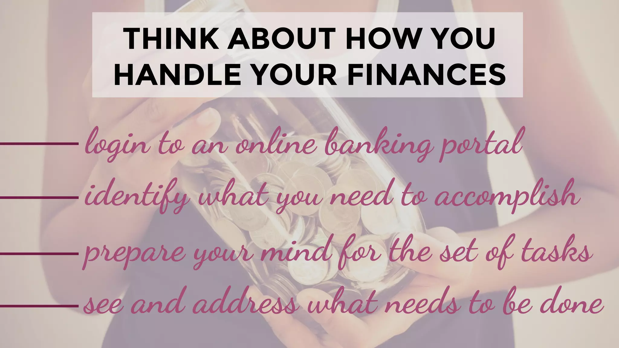 THINK ABOUT HOW YOU
HANDLE YOUR FINANCES
login to an online banking portal
identify what you need to accomplish
prepare your mind for the set of tasks
see and address what needs to be done
 