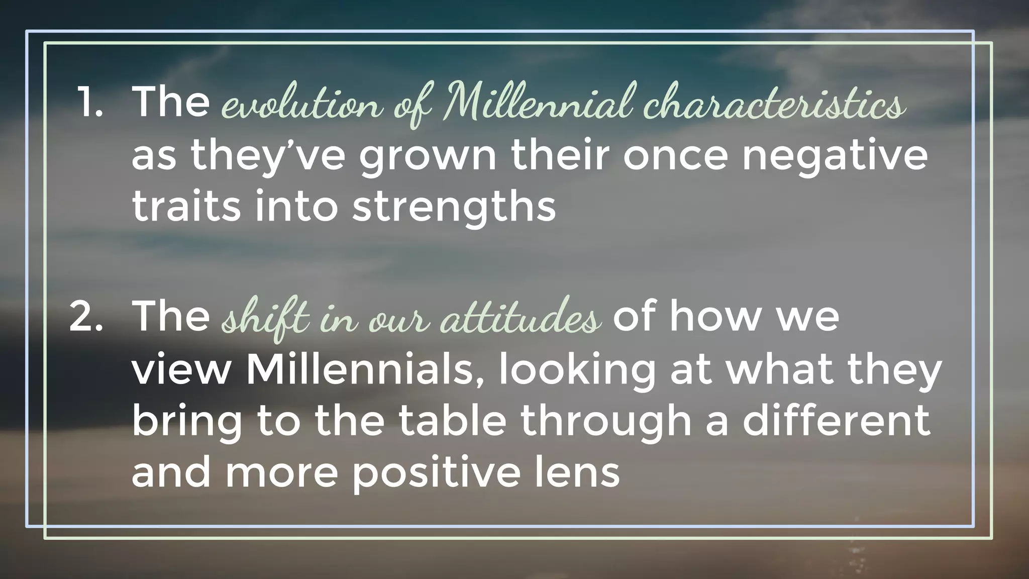 1. The evolution of Millennial characteristics
as they’ve grown their once negative
traits into strengths
2. The shift in our attitudes of how we
view Millennials, looking at what they
bring to the table through a different
and more positive lens
 