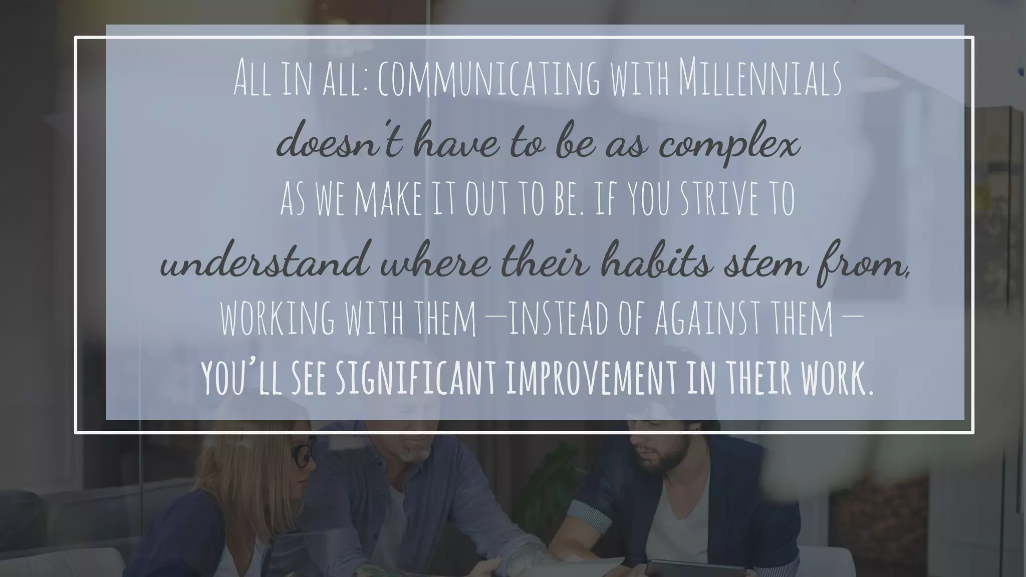 Allinall:communicatingwithMillennials
doesn’t have to be as complex
aswemakeitouttobe.ifyoustriveto
understand where their habits stem from,
workingwiththem—insteadofagainstthem—
you’llseesignificantimprovementintheirwork.
 