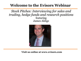 Welcome to the Evisors Webinar
Visit us online at www.evisors.com
Stock Pitches: Interviewing for sales and
trading, hedge funds and research positions
featuring
James Aldige
 