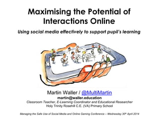 Martin Waller / @MultiMartin
martin@waller.education
Classroom Teacher, E-Learning Coordinator and Educational Researcher
Holy Trinity Rosehill C.E. (VA) Primary School
Managing the Safe Use of Social Media and Online Gaming Conference – Wednesday 30th April 2014
Maximising the Potential of
Interactions Online
Using social media effectively to support pupil’s learning
 