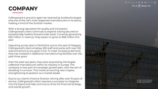 w
w
w
.
c
o
l
l
i
n
g
w
o
o
d
s
e
a
r
c
h
.
c
o
.
u
k
COMPANY
________
JOB ADVERT
Collingwood is proud to again be retained by Scotlands largest
and one of the UKs most respected manufacturers in its sector,
holding a third of the Scottish market.
With a strong reputation for quality and innovation,
Collingwoods client continues to expand, having secured an
exceptionally healthy forward order book. Currently generating
?65 million in revenue, they expect to grow to ?68 million this
year.
Operating across sites in Perthshire and to the east of Glasgow,
Collingwoods client employs 300 staff and works with over 100
subcontractors at any given time. To meet increasing demand,
they has invested in additional manufacturing facilities over the
past three years.
Over the past two years, they were acquired by the largest
collective manufacturer within its industry in Europe. The
company is now part of a strategic growth plan, with the aim of
doubling in turnover. This marks an exciting new chapter,
strengthening its position as a market leader.
Due to our client's Finance Director retiring after over 16 years of
service, Collingwoods client requires a successor to integrate
into the board and help continue to drive the financial strategy
and overall growth.
 