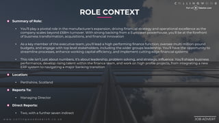 ROLE CONTEXT
________
JOB ADVERT
w w w . c o l l i n g w o o d s e a r c h . c o . u k
Summary of Role:
? Youll play a pivotal role in the manufacturer's expansion, driving financial strategy and operational excellence as the
company scales beyond ?68m turnover. With strong backing from a European powerhouse, you'll be at the forefront
of business transformation, acquisitions, and financial innovation
? As a key member of the executive team, you'll lead a high performing finance function, oversee multi million-pound
budgets, and engage with top level stakeholders, including the wider groups leadership. You'll have the opportunity to
streamline processes, enhance working capital efficiency, and implement cutting edge financial systems
? This role isnt just about numbers, its about leadership, problem solving, and strategic influence. Youll shape business
performance, develop rising talent within the finance team, and work on high profile projects, from integrating a new
ERP system to navigating a major banking transition
Location:
? Perthshire, Scotland
Reports To:
? Managing Director
Direct Reports:
? Two, with a further seven indirect
 