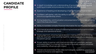 w
w
w
.
c
o
l
l
i
n
g
w
o
o
d
s
e
a
r
c
h
.
c
o
.
u
k
CANDIDATE
PROFILE
________
JOB ADVERT
In-depth knowledge and understanding of accounting, budgeting and
auditing principles and procedures in a similar senior level post
Experience of leading and developing a high performing Finance team
Confident, self-starter, with the ability to operate in a dynamic environment
and encourage/develop others
Strong leadership, communication and presentation skills to take an active
role in the Executive team
Ability to translate complex financial information for non-finance managers
Commercial acumen in areas of improving business performance at both
strategic and operational levels
Good judgement, showing logical decision making and critical thinking
skills (for example, when putting together capital expenditure reports to
the parent group)
Proven ability to partner with internal and external customers, partners
and stakeholders in a manner that results in mutually positive outcomes
and credibility. Influences with impact
Interest and awareness of new data technologies, capabilities, practices in
relation to Finance and reporting
 