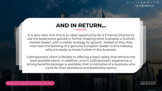 ________
JOB ADVERT
AND IN RETURN...
It is very clear that this is an ideal opportunity for a Finance Director to
use the experience gained in further shaping what is already a Scottish
market leader, with a visible strategy for growth. Added to this, they
now have the backing of a genuine European leader in this industry
who are ready to invest further in the business.
Collingwoods client is flexible to offering a basic salary that attracts the
best possible talent. In addition, and in Collingwoods experience, a
strong benefits package is available, that is indicative of a business who
cares for their workforce and leadership teams.
w w w . c o l l i n g w o o d s e a r c h . c o . u k
 