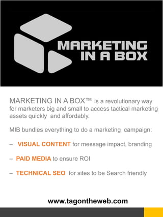 www.tagontheweb.com
MARKETING IN A BOX™ is a revolutionary way
for marketers big and small to access tactical marketing
assets quickly and affordably.
MIB bundles everything to do a marketing campaign:
– VISUAL CONTENT for message impact, branding
– PAID MEDIA to ensure ROI
– TECHNICAL SEO for sites to be Search friendly
 