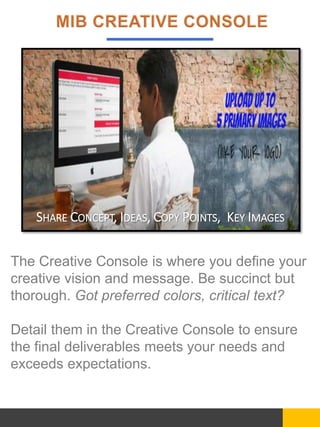 The Creative Console is where you define your
creative vision and message. Be succinct but
thorough. Got preferred colors, critical text?
Detail them in the Creative Console to ensure
the final deliverables meets your needs and
exceeds expectations.
SHARE CONCEPT, IDEAS, COPY POINTS, KEY IMAGES
 