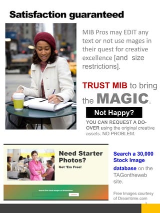 Satisfaction guaranteed
9
MIB Pros may EDIT any
text or not use mages in
their quest for creative
excellence [and size
restrictions].
TRUST MIB to bring
the MAGIC.
YOU CAN REQUEST A DO-
OVER using the original creative
assets. NO PROBLEM.
Not Happy?
Search a 30,000
Stock Image
database on the
TAGontheweb
site.
Free Images courtesy
of Dreamtime.com
 