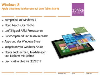 Windows 8
Apple bekommt Konkurrenz auf dem Tablet-Markt



•   Kompatibel zu Windows 7
•   Neue Touch-Oberfläche
•   Lauffähig auf ARM-Prozessoren
•   Batteriesparend und ressourcenarm
•   Apps und der Windows Store
•   Integration von Windows Azure
•   Neuer Lock-Screen, TaskManager
    und Explorer mit Ribbon
•   Erscheint in etwa im Q3/2012


                                            20. September 2011   Folie 10   © Zühlke 2011
 