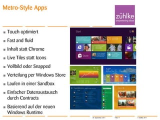 Metro-Style Apps


•   Touch optimiert
•   Fast and fluid
•   Inhalt statt Chrome
•   Live Tiles statt Icons
•   Vollbild oder Snapped
•   Verteilung per Windows Store
•   Laufen in einer Sandbox
•   Einfacher Datenaustausch
    durch Contracts
•   Basierend auf der neuen
    Windows Runtime
                                   20. September 2011   Folie 11   © Zühlke 2011
 