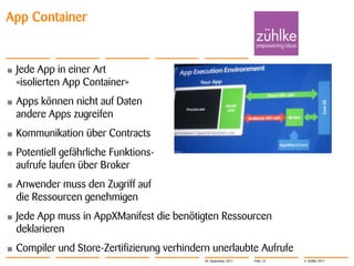 App Container


•   Jede App in einer Art
    «isolierten App Container»
•   Apps können nicht auf Daten
    andere Apps zugreifen
•   Kommunikation über Contracts
•   Potentiell gefährliche Funktions-
    aufrufe laufen über Broker
•   Anwender muss den Zugriff auf
    die Ressourcen genehmigen
•   Jede App muss in AppXManifest die benötigten Ressourcen
    deklarieren
•   Compiler und Store-Zertifizierung verhindern unerlaubte Aufrufe
                                              20. September 2011   Folie 13   © Zühlke 2011
 