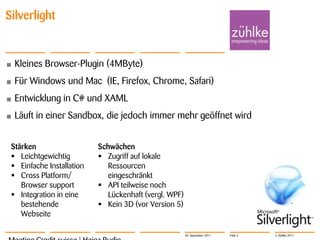Silverlight


•   Kleines Browser-Plugin (4MByte)
•   Für Windows und Mac (IE, Firefox, Chrome, Safari)
•   Entwicklung in C# und XAML
•   Läuft in einer Sandbox, die jedoch immer mehr geöffnet wird


 Stärken                   Schwächen
  Leichtgewichtig          Zugriff auf lokale
  Einfache Installation      Ressourcen
  Cross Platform/            eingeschränkt
    Browser support         API teilweise noch
  Integration in eine        Lückenhaft (vergl. WPF)
    bestehende              Kein 3D (vor Version 5)
    Webseite

                                                        20. September 2011   Folie 5   © Zühlke 2011
 