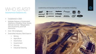 WHO IS ASI?Autonomous Solutions Inc.
• Established in 2000
• Multiple Degrees of Automated
Solutions, including: Driver Assist,
Remote Control, Teleoperation,
Semi-Autonomy, and Full-
Autonomy
• Over 100 employees
• Diversified Industry Client base in:
• Mining
• Agriculture
• Automotive
• Government
• Security
• Industrial Cleaning
Leadership and background from companies including:
 