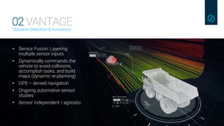 02 VANTAGEObstacle Detection & Avoidance
• Sensor Fusion: Layering
multiple sensor inputs
• Dynamically commands the
vehicle to avoid collisions,
accomplish tasks, and build
maps (dynamic re-planning)
• GPS – denied navigation
• Ongoing automotive sensor
studies
• Sensor independent / agnostic
 