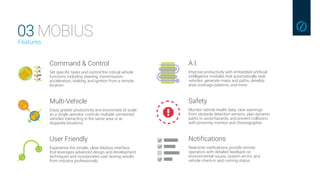 03 MOBIUSFeatures
Command & Control
Set specific tasks and control the critical vehicle
functions including steering, transmission,
acceleration, braking, and ignition from a remote
location.
Multi-Vehicle
Enjoy greater productivity and economies of scale
as a single operator controls multiple unmanned
vehicles interacting in the same area or at
disparate locations.
User Friendly
Experience the simple, clean Mobius interface
that leverages advanced design and development
techniques and incorporates user testing results
from industry professionals.
A.I.
Improve productivity with embedded artificial
intelligence modules that automatically task
vehicles, generate maps and paths, develop
area coverage patterns, and more.
Safety
Monitor vehicle health data, view warnings
from obstacle detection sensors, plan dynamic
paths to avoid hazards, and prevent collisions
with proximity monitor and choreographer.
Notifications
Real-time notifications provide remote
operators with detailed feedback on
environmental issues, system errors, and
vehicle check-in and running status.
 
