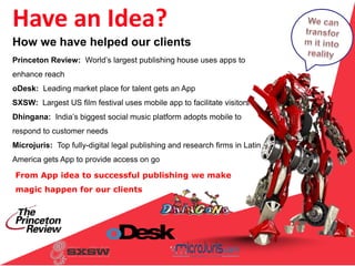 From App idea to successful publishing we make
magic happen for our clients
Have an Idea?
Princeton Review: World’s largest publishing house uses apps to
enhance reach
oDesk: Leading market place for talent gets an App
SXSW: Largest US film festival uses mobile app to facilitate visitors
Dhingana: India’s biggest social music platform adopts mobile to
respond to customer needs
Microjuris: Top fully-digital legal publishing and research firms in Latin
America gets App to provide access on go
How we have helped our clients
 