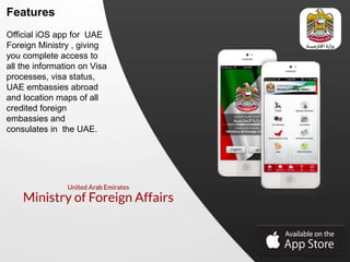 Features
Official iOS app for UAE
Foreign Ministry , giving
you complete access to
all the information on Visa
processes, visa status,
UAE embassies abroad
and location maps of all
credited foreign
embassies and
consulates in the UAE.
 