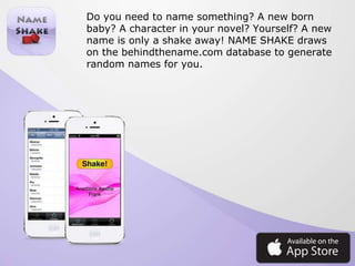 Do you need to name something? A new born
baby? A character in your novel? Yourself? A new
name is only a shake away! NAME SHAKE draws
on the behindthename.com database to generate
random names for you.
 