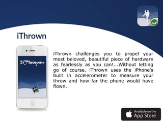iThrown challenges you to propel your
most beloved, beautiful piece of hardware
as fearlessly as you can!...Without letting
go of course. iThrown uses the iPhone's
built in accelerometer to measure your
throw and how far the phone would have
flown.
 
