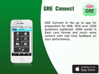 GRE Connect Is the go to app for
preparation for GRE. With over 1000
questions explained, 4000 words in
flash card format and much more
content with real time feedback on
your performance.
 